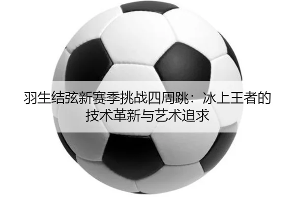 羽生结弦新赛季挑战四周跳：冰上王者的技术革新与艺术追求